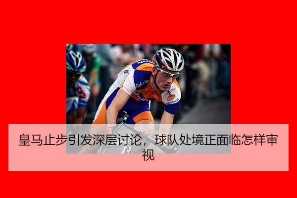皇马止步引发深层讨论，球队处境正面临怎样审视